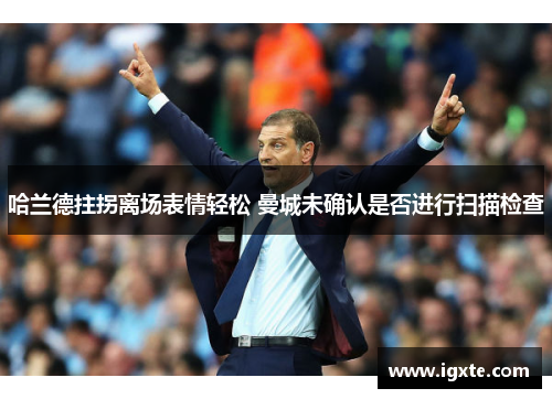 哈兰德拄拐离场表情轻松 曼城未确认是否进行扫描检查