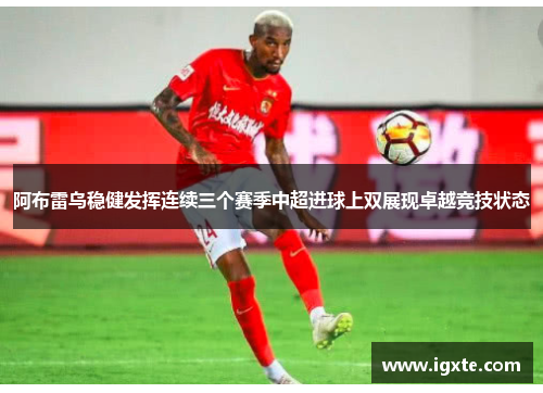 阿布雷乌稳健发挥连续三个赛季中超进球上双展现卓越竞技状态